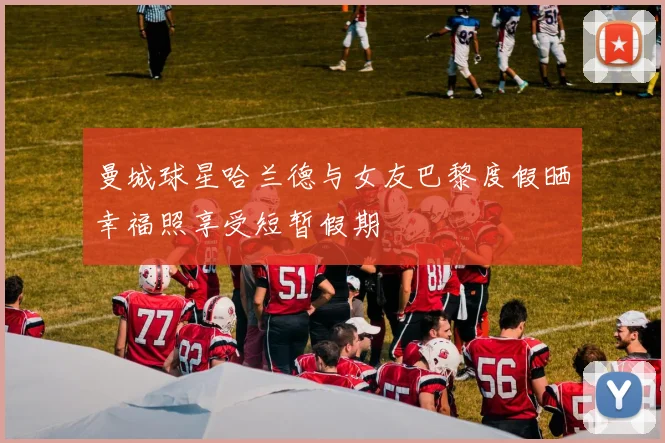 曼城球星哈兰德与女友巴黎度假晒幸福照享受短暂假期