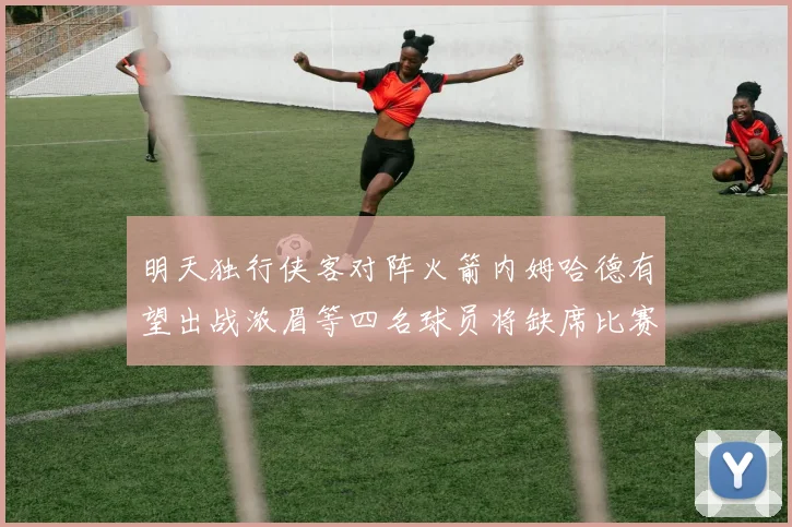 明天独行侠客对阵火箭内姆哈德有望出战浓眉等四名球员将缺席比赛