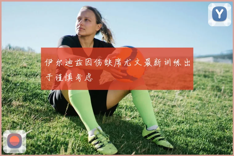 伊尔迪兹因伤缺席尤文最新训练出于谨慎考虑