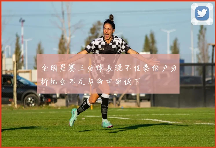全明星赛三分球表现不佳泰伦卢分析机会不足与命中率低下