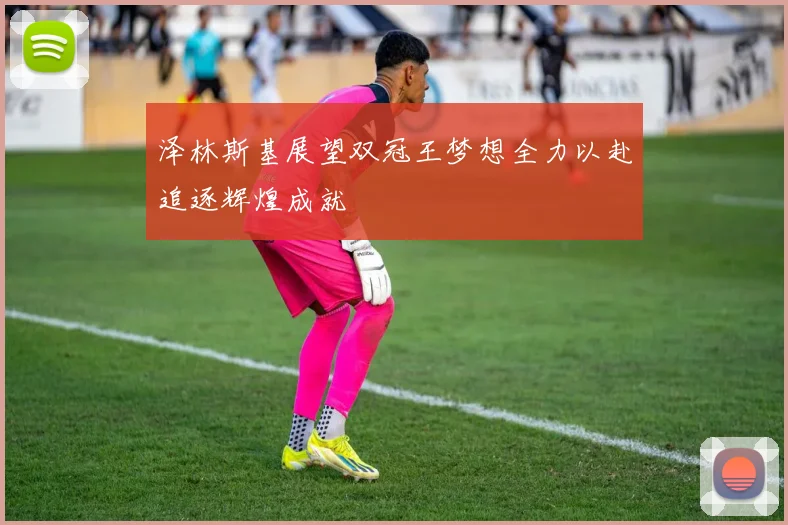 泽林斯基展望双冠王梦想全力以赴追逐辉煌成就