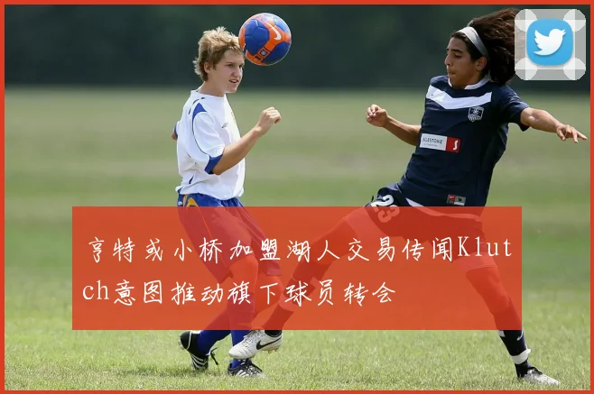 亨特或小桥加盟湖人交易传闻Klutch意图推动旗下球员转会