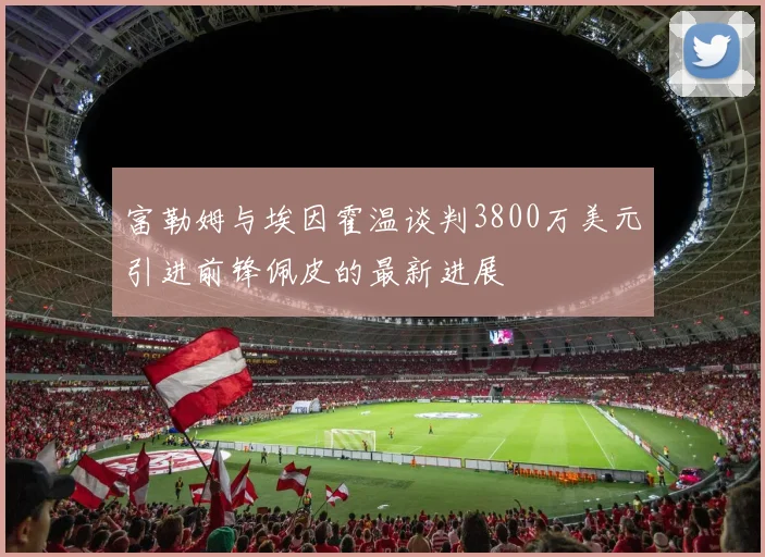 富勒姆与埃因霍温谈判3800万美元引进前锋佩皮的最新进展