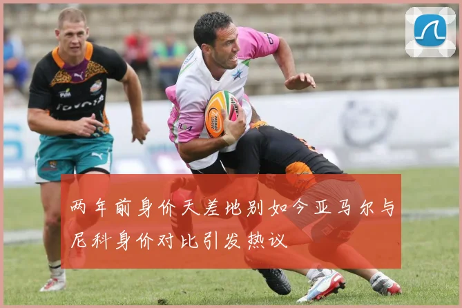 两年前身价天差地别如今亚马尔与尼科身价对比引发热议