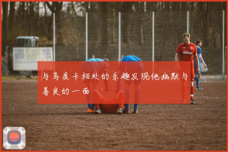 与乌度卡相处的乐趣发现他幽默与善良的一面