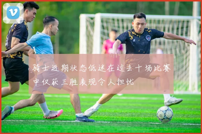 骑士近期状态低迷在过去十场比赛中仅获三胜表现令人担忧