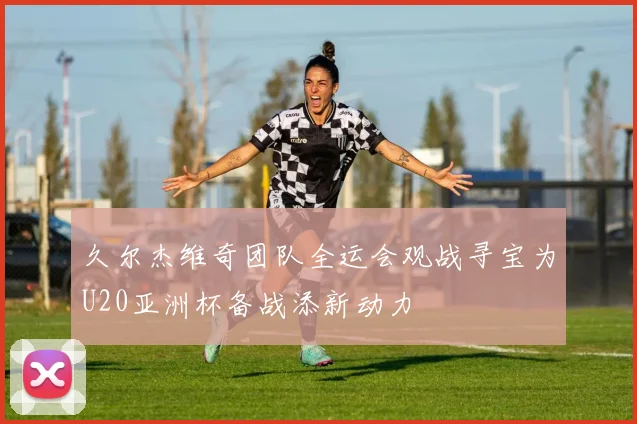 久尔杰维奇团队全运会观战寻宝为U20亚洲杯备战添新动力