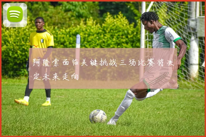 阿隆索面临关键挑战三场比赛将决定未来走向