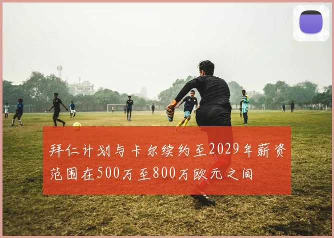 拜仁计划与卡尔续约至2029年薪资范围在500万至800万欧元之间