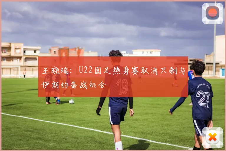 王晓瑞：U22国足热身赛取消只剩与伊朗的备战机会