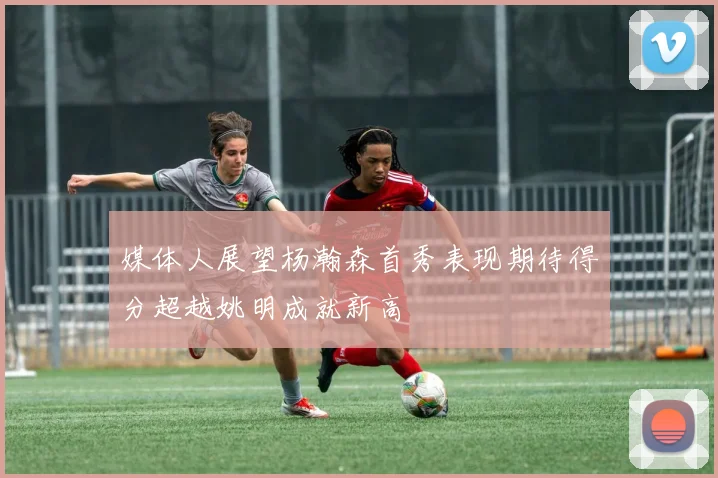 媒体人展望杨瀚森首秀表现期待得分超越姚明成就新高