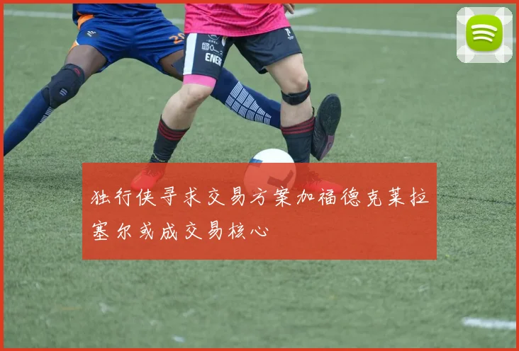 独行侠寻求交易方案加福德克莱拉塞尔或成交易核心