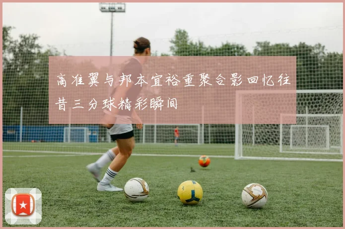 高准翼与邦本宜裕重聚合影回忆往昔三分球精彩瞬间