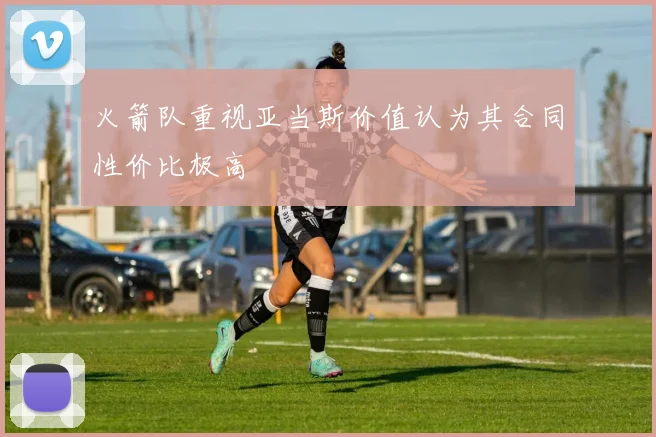 火箭队重视亚当斯价值认为其合同性价比极高