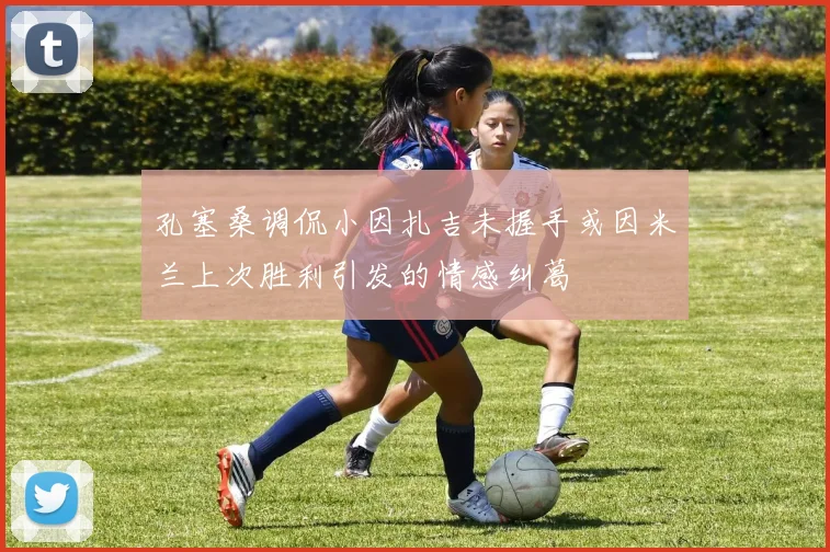 孔塞桑调侃小因扎吉未握手或因米兰上次胜利引发的情感纠葛