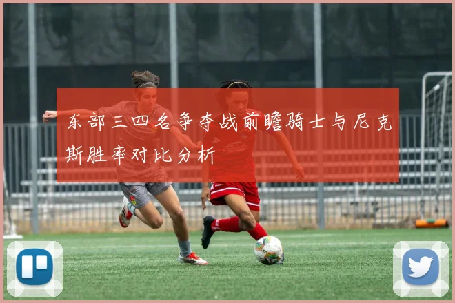 东部三四名争夺战前瞻骑士与尼克斯胜率对比分析