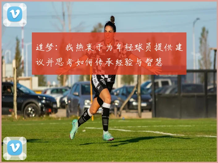 追梦：我热衷于为年轻球员提供建议并思考如何传承经验与智慧