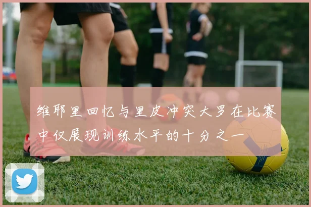 维耶里回忆与里皮冲突大罗在比赛中仅展现训练水平的十分之一