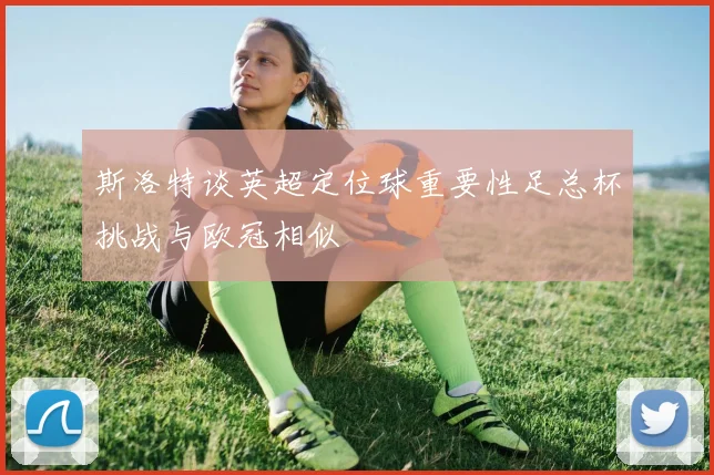 斯洛特谈英超定位球重要性足总杯挑战与欧冠相似