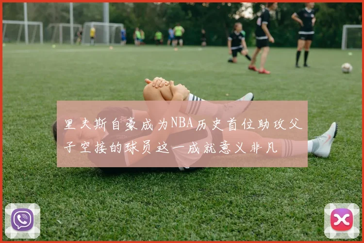 里夫斯自豪成为NBA历史首位助攻父子空接的球员这一成就意义非凡