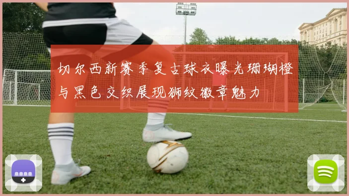 切尔西新赛季复古球衣曝光珊瑚橙与黑色交织展现狮纹徽章魅力