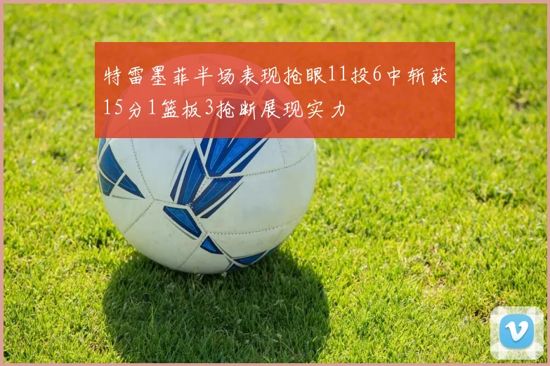 特雷墨菲半场表现抢眼11投6中斩获15分1篮板3抢断展现实力
