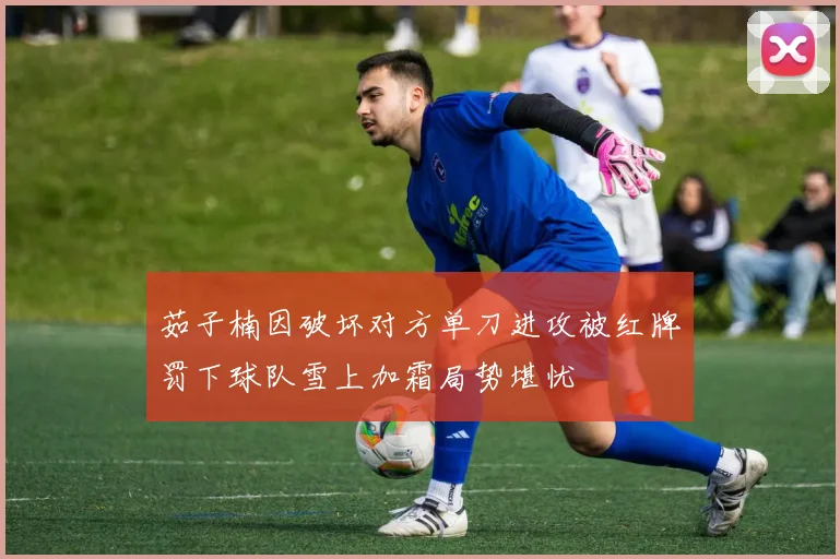 茹子楠因破坏对方单刀进攻被红牌罚下球队雪上加霜局势堪忧