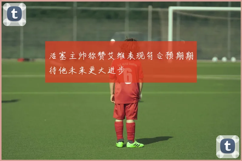 活塞主帅称赞艾维表现符合预期期待他未来更大进步