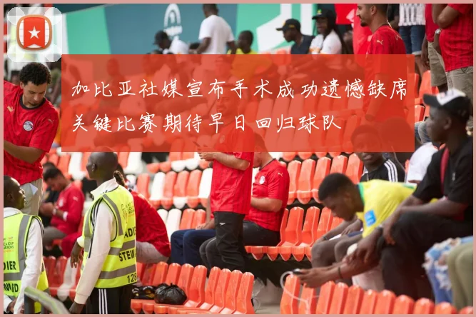 加比亚社媒宣布手术成功遗憾缺席关键比赛期待早日回归球队