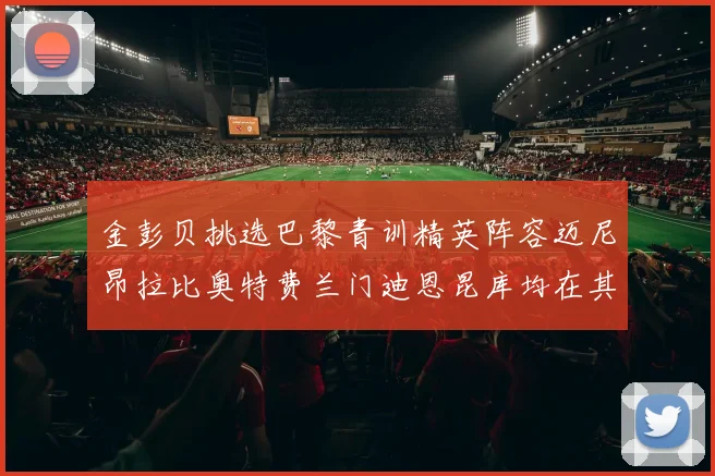 金彭贝挑选巴黎青训精英阵容迈尼昂拉比奥特费兰门迪恩昆库均在其中