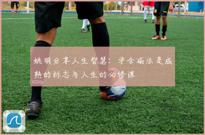 姚明分享人生智慧：学会减法是成熟的标志与人生的必修课