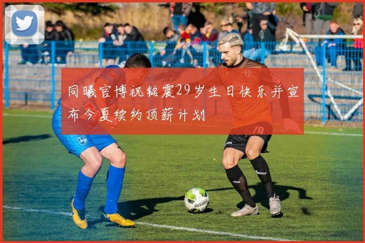 同曦官博祝铭震29岁生日快乐并宣布今夏续约顶薪计划