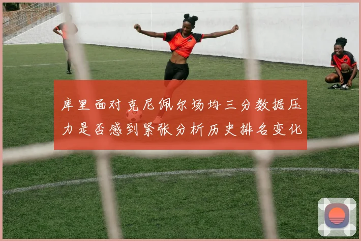 库里面对克尼佩尔场均三分数据压力是否感到紧张分析历史排名变化