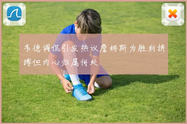 韦德调侃引发热议詹姆斯为胜利拼搏但内心归属何处