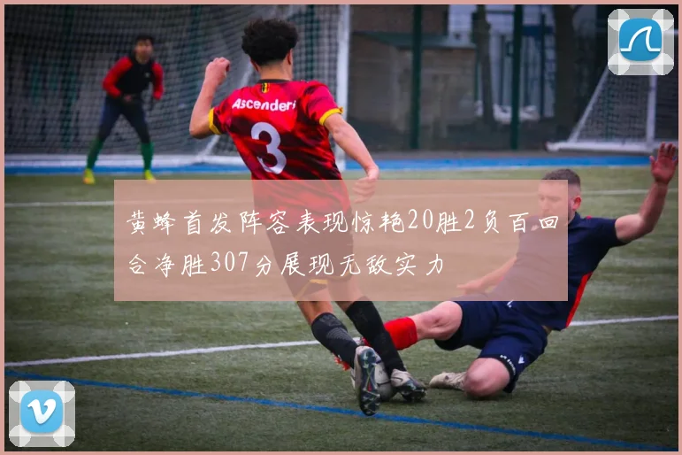 黄蜂首发阵容表现惊艳20胜2负百回合净胜307分展现无敌实力