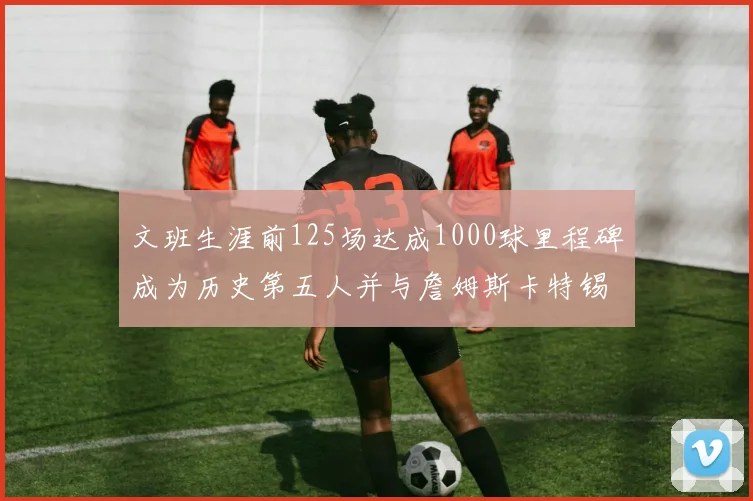 文班生涯前125场达成1000球里程碑成为历史第五人并与詹姆斯卡特锡安齐名