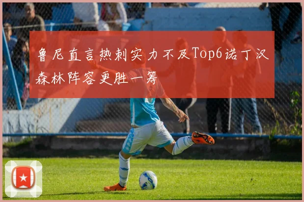 鲁尼直言热刺实力不及Top6诺丁汉森林阵容更胜一筹
