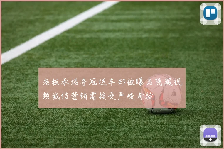 老板承诺夺冠送车却被曝光隐藏视频诚信营销需接受严峻考验