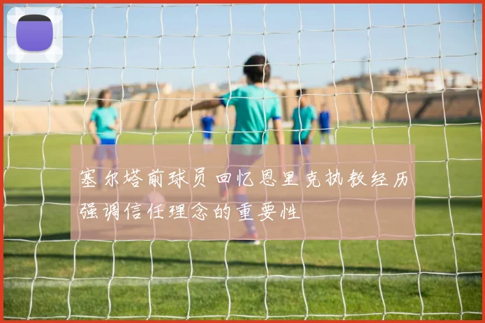 塞尔塔前球员回忆恩里克执教经历强调信任理念的重要性