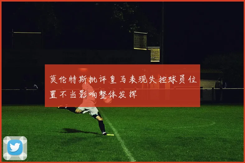 莫伦特斯批评皇马表现失控球员位置不当影响整体发挥
