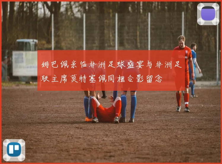 姆巴佩亲临非洲足球盛宴与非洲足联主席莫特塞佩同框合影留念