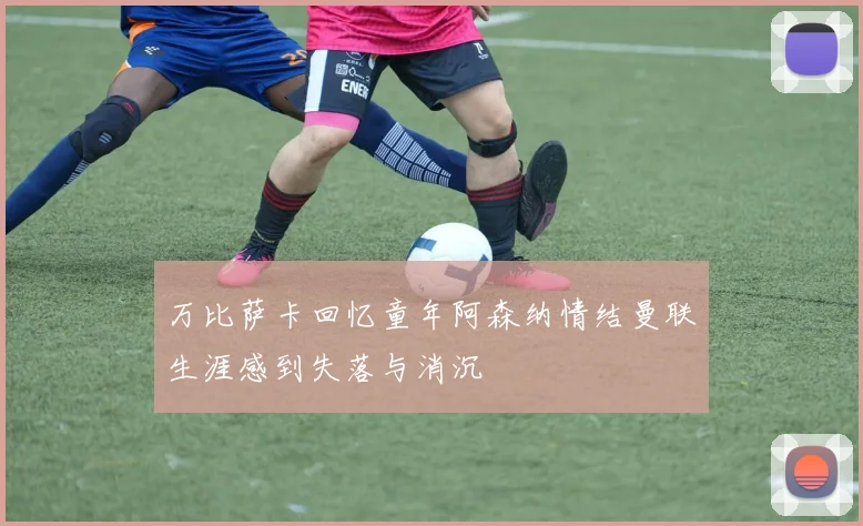 万比萨卡回忆童年阿森纳情结曼联生涯感到失落与消沉