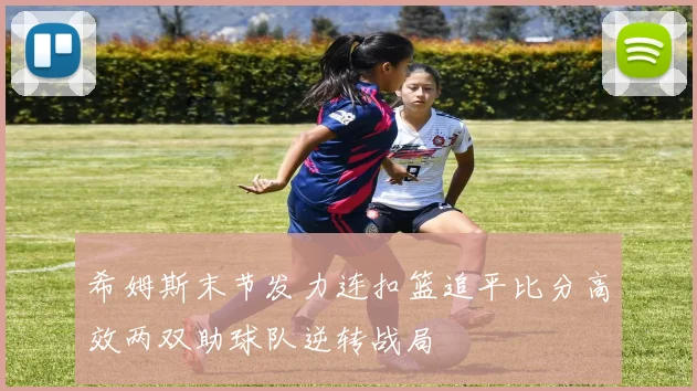 希姆斯末节发力连扣篮追平比分高效两双助球队逆转战局