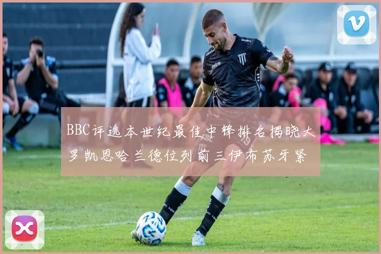 BBC评选本世纪最佳中锋排名揭晓大罗凯恩哈兰德位列前三伊布苏牙紧随其后