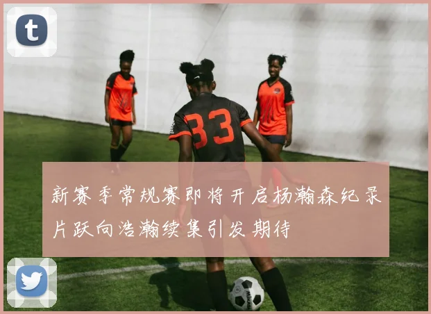 新赛季常规赛即将开启杨瀚森纪录片跃向浩瀚续集引发期待
