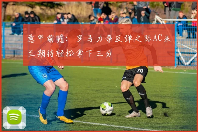 意甲前瞻：罗马力争反弹之际AC米兰期待轻松拿下三分